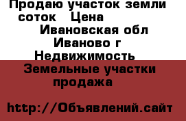 Продаю участок земли 12 соток › Цена ­ 100000-300000 - Ивановская обл., Иваново г. Недвижимость » Земельные участки продажа   